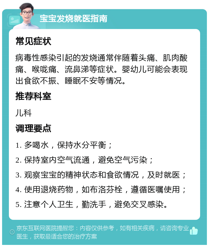 宝宝发烧就医指南 常见症状 病毒性感染引起的发烧通常伴随着头痛、肌肉酸痛、喉咙痛、流鼻涕等症状。婴幼儿可能会表现出食欲不振、睡眠不安等情况。 推荐科室 儿科 调理要点 1. 多喝水，保持水分平衡； 2. 保持室内空气流通，避免空气污染； 3. 观察宝宝的精神状态和食欲情况，及时就医； 4. 使用退烧药物，如布洛芬栓，遵循医嘱使用； 5. 注意个人卫生，勤洗手，避免交叉感染。