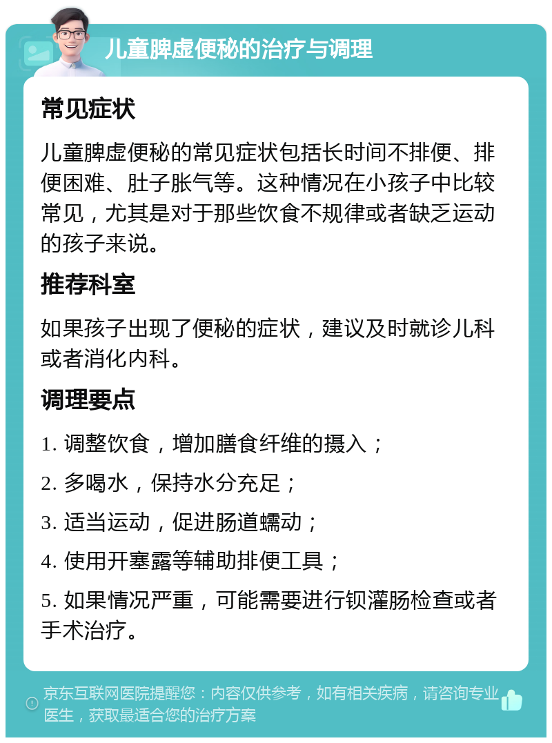 儿童脾虚便秘的治疗与调理 常见症状 儿童脾虚便秘的常见症状包括长时间不排便、排便困难、肚子胀气等。这种情况在小孩子中比较常见，尤其是对于那些饮食不规律或者缺乏运动的孩子来说。 推荐科室 如果孩子出现了便秘的症状，建议及时就诊儿科或者消化内科。 调理要点 1. 调整饮食，增加膳食纤维的摄入； 2. 多喝水，保持水分充足； 3. 适当运动，促进肠道蠕动； 4. 使用开塞露等辅助排便工具； 5. 如果情况严重，可能需要进行钡灌肠检查或者手术治疗。