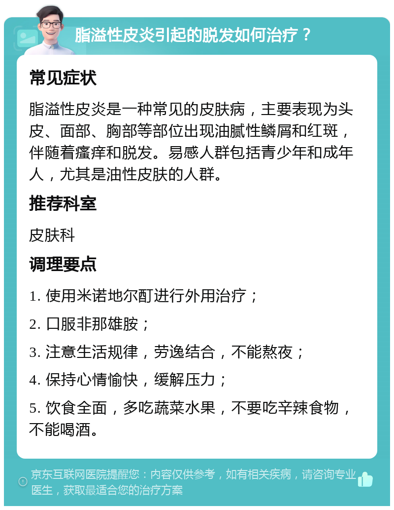 脂溢性皮炎引起的脱发如何治疗？ 常见症状 脂溢性皮炎是一种常见的皮肤病，主要表现为头皮、面部、胸部等部位出现油腻性鳞屑和红斑，伴随着瘙痒和脱发。易感人群包括青少年和成年人，尤其是油性皮肤的人群。 推荐科室 皮肤科 调理要点 1. 使用米诺地尔酊进行外用治疗； 2. 口服非那雄胺； 3. 注意生活规律，劳逸结合，不能熬夜； 4. 保持心情愉快，缓解压力； 5. 饮食全面，多吃蔬菜水果，不要吃辛辣食物，不能喝酒。