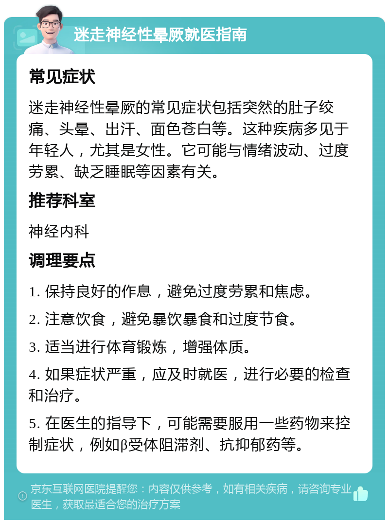 迷走神经性晕厥就医指南 常见症状 迷走神经性晕厥的常见症状包括突然的肚子绞痛、头晕、出汗、面色苍白等。这种疾病多见于年轻人，尤其是女性。它可能与情绪波动、过度劳累、缺乏睡眠等因素有关。 推荐科室 神经内科 调理要点 1. 保持良好的作息，避免过度劳累和焦虑。 2. 注意饮食，避免暴饮暴食和过度节食。 3. 适当进行体育锻炼，增强体质。 4. 如果症状严重，应及时就医，进行必要的检查和治疗。 5. 在医生的指导下，可能需要服用一些药物来控制症状，例如β受体阻滞剂、抗抑郁药等。