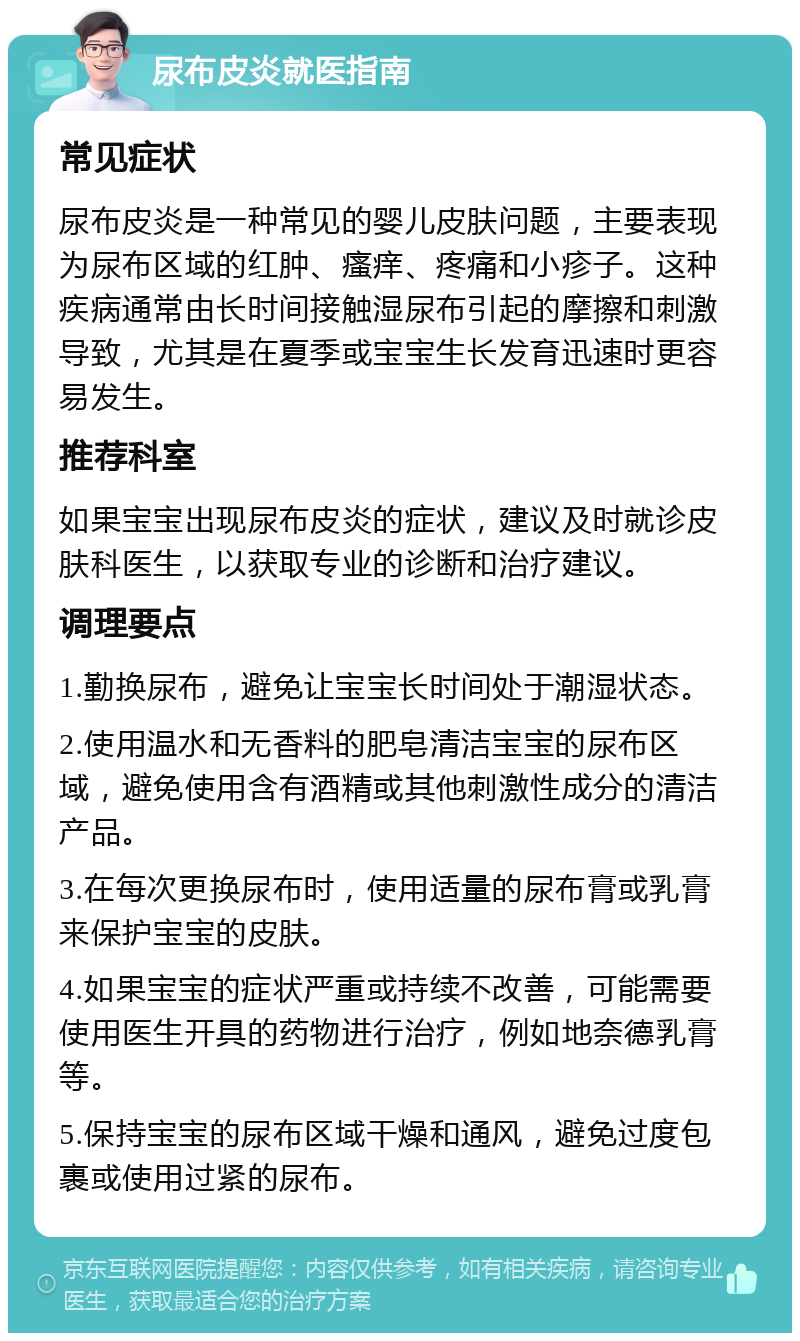 尿布皮炎就医指南 常见症状 尿布皮炎是一种常见的婴儿皮肤问题，主要表现为尿布区域的红肿、瘙痒、疼痛和小疹子。这种疾病通常由长时间接触湿尿布引起的摩擦和刺激导致，尤其是在夏季或宝宝生长发育迅速时更容易发生。 推荐科室 如果宝宝出现尿布皮炎的症状，建议及时就诊皮肤科医生，以获取专业的诊断和治疗建议。 调理要点 1.勤换尿布，避免让宝宝长时间处于潮湿状态。 2.使用温水和无香料的肥皂清洁宝宝的尿布区域，避免使用含有酒精或其他刺激性成分的清洁产品。 3.在每次更换尿布时，使用适量的尿布膏或乳膏来保护宝宝的皮肤。 4.如果宝宝的症状严重或持续不改善，可能需要使用医生开具的药物进行治疗，例如地奈德乳膏等。 5.保持宝宝的尿布区域干燥和通风，避免过度包裹或使用过紧的尿布。