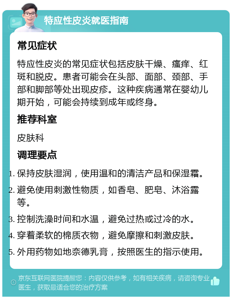 特应性皮炎就医指南 常见症状 特应性皮炎的常见症状包括皮肤干燥、瘙痒、红斑和脱皮。患者可能会在头部、面部、颈部、手部和脚部等处出现皮疹。这种疾病通常在婴幼儿期开始，可能会持续到成年或终身。 推荐科室 皮肤科 调理要点 保持皮肤湿润，使用温和的清洁产品和保湿霜。 避免使用刺激性物质，如香皂、肥皂、沐浴露等。 控制洗澡时间和水温，避免过热或过冷的水。 穿着柔软的棉质衣物，避免摩擦和刺激皮肤。 外用药物如地奈德乳膏，按照医生的指示使用。