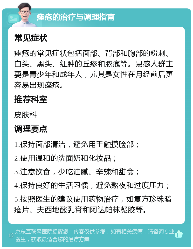 痤疮的治疗与调理指南 常见症状 痤疮的常见症状包括面部、背部和胸部的粉刺、白头、黑头、红肿的丘疹和脓疱等。易感人群主要是青少年和成年人，尤其是女性在月经前后更容易出现痤疮。 推荐科室 皮肤科 调理要点 1.保持面部清洁，避免用手触摸脸部； 2.使用温和的洗面奶和化妆品； 3.注意饮食，少吃油腻、辛辣和甜食； 4.保持良好的生活习惯，避免熬夜和过度压力； 5.按照医生的建议使用药物治疗，如复方珍珠暗疮片、夫西地酸乳膏和阿达帕林凝胶等。