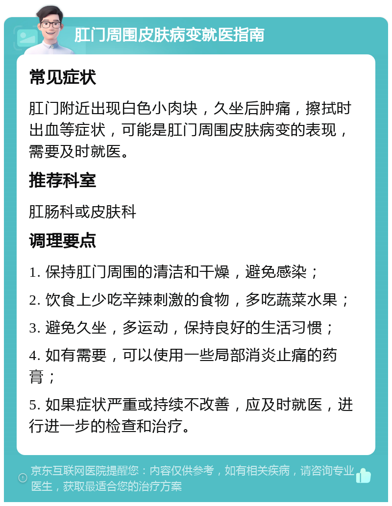 肛门周围皮肤病变就医指南 常见症状 肛门附近出现白色小肉块，久坐后肿痛，擦拭时出血等症状，可能是肛门周围皮肤病变的表现，需要及时就医。 推荐科室 肛肠科或皮肤科 调理要点 1. 保持肛门周围的清洁和干燥，避免感染； 2. 饮食上少吃辛辣刺激的食物，多吃蔬菜水果； 3. 避免久坐，多运动，保持良好的生活习惯； 4. 如有需要，可以使用一些局部消炎止痛的药膏； 5. 如果症状严重或持续不改善，应及时就医，进行进一步的检查和治疗。