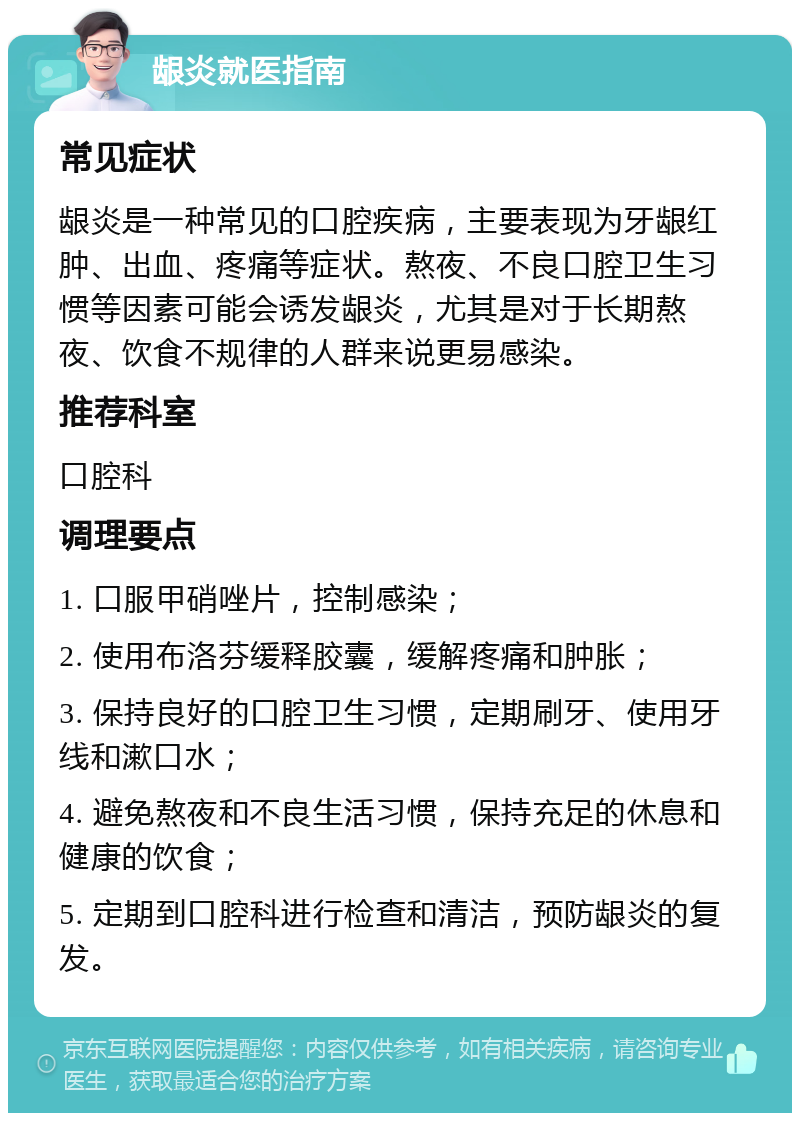 龈炎就医指南 常见症状 龈炎是一种常见的口腔疾病，主要表现为牙龈红肿、出血、疼痛等症状。熬夜、不良口腔卫生习惯等因素可能会诱发龈炎，尤其是对于长期熬夜、饮食不规律的人群来说更易感染。 推荐科室 口腔科 调理要点 1. 口服甲硝唑片，控制感染； 2. 使用布洛芬缓释胶囊，缓解疼痛和肿胀； 3. 保持良好的口腔卫生习惯，定期刷牙、使用牙线和漱口水； 4. 避免熬夜和不良生活习惯，保持充足的休息和健康的饮食； 5. 定期到口腔科进行检查和清洁，预防龈炎的复发。