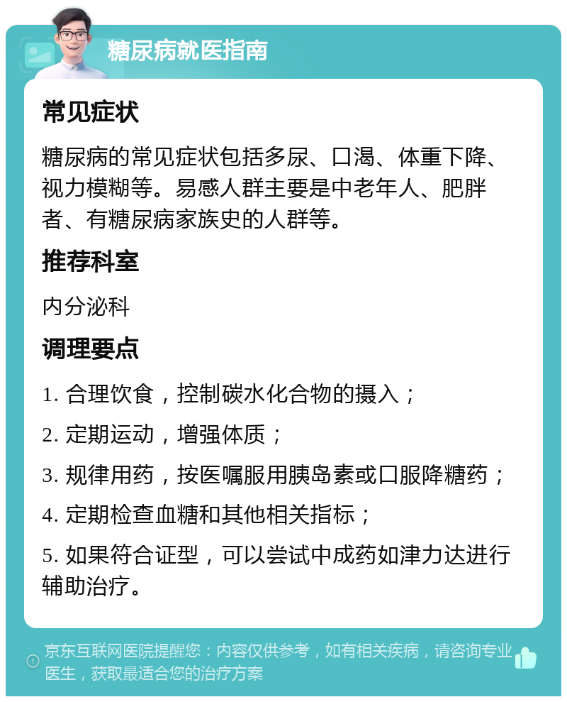 糖尿病就医指南 常见症状 糖尿病的常见症状包括多尿、口渴、体重下降、视力模糊等。易感人群主要是中老年人、肥胖者、有糖尿病家族史的人群等。 推荐科室 内分泌科 调理要点 1. 合理饮食，控制碳水化合物的摄入； 2. 定期运动，增强体质； 3. 规律用药，按医嘱服用胰岛素或口服降糖药； 4. 定期检查血糖和其他相关指标； 5. 如果符合证型，可以尝试中成药如津力达进行辅助治疗。