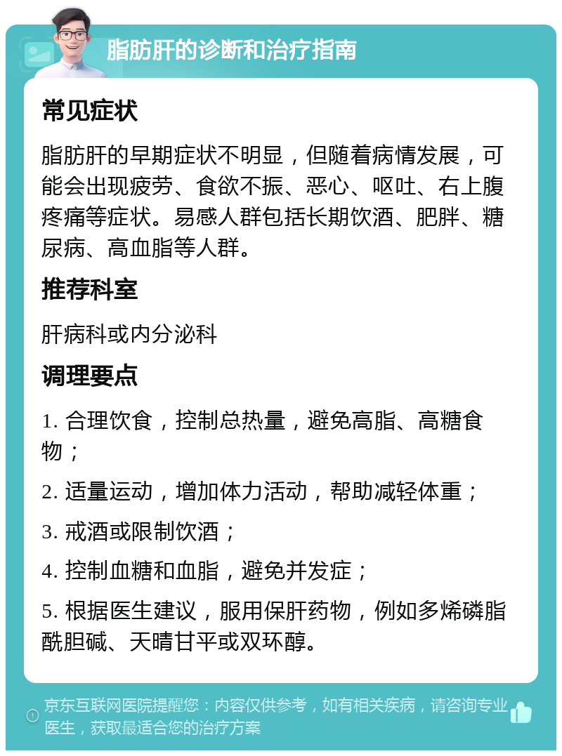 脂肪肝的诊断和治疗指南 常见症状 脂肪肝的早期症状不明显，但随着病情发展，可能会出现疲劳、食欲不振、恶心、呕吐、右上腹疼痛等症状。易感人群包括长期饮酒、肥胖、糖尿病、高血脂等人群。 推荐科室 肝病科或内分泌科 调理要点 1. 合理饮食，控制总热量，避免高脂、高糖食物； 2. 适量运动，增加体力活动，帮助减轻体重； 3. 戒酒或限制饮酒； 4. 控制血糖和血脂，避免并发症； 5. 根据医生建议，服用保肝药物，例如多烯磷脂酰胆碱、天晴甘平或双环醇。