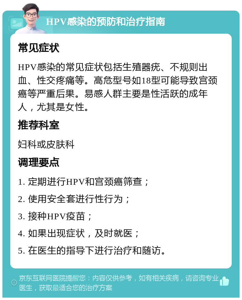 HPV感染的预防和治疗指南 常见症状 HPV感染的常见症状包括生殖器疣、不规则出血、性交疼痛等。高危型号如18型可能导致宫颈癌等严重后果。易感人群主要是性活跃的成年人，尤其是女性。 推荐科室 妇科或皮肤科 调理要点 1. 定期进行HPV和宫颈癌筛查； 2. 使用安全套进行性行为； 3. 接种HPV疫苗； 4. 如果出现症状，及时就医； 5. 在医生的指导下进行治疗和随访。