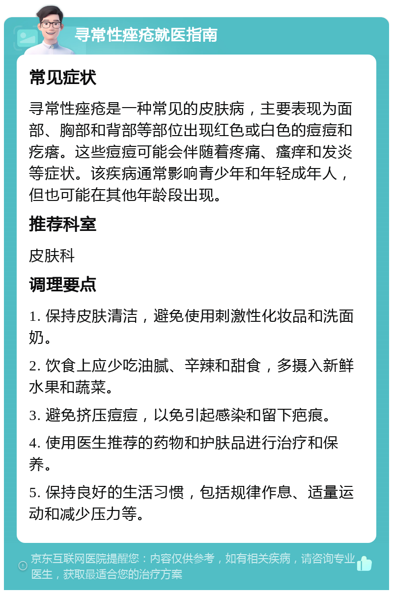 寻常性痤疮就医指南 常见症状 寻常性痤疮是一种常见的皮肤病，主要表现为面部、胸部和背部等部位出现红色或白色的痘痘和疙瘩。这些痘痘可能会伴随着疼痛、瘙痒和发炎等症状。该疾病通常影响青少年和年轻成年人，但也可能在其他年龄段出现。 推荐科室 皮肤科 调理要点 1. 保持皮肤清洁，避免使用刺激性化妆品和洗面奶。 2. 饮食上应少吃油腻、辛辣和甜食，多摄入新鲜水果和蔬菜。 3. 避免挤压痘痘，以免引起感染和留下疤痕。 4. 使用医生推荐的药物和护肤品进行治疗和保养。 5. 保持良好的生活习惯，包括规律作息、适量运动和减少压力等。