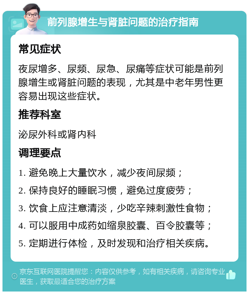 前列腺增生与肾脏问题的治疗指南 常见症状 夜尿增多、尿频、尿急、尿痛等症状可能是前列腺增生或肾脏问题的表现，尤其是中老年男性更容易出现这些症状。 推荐科室 泌尿外科或肾内科 调理要点 1. 避免晚上大量饮水，减少夜间尿频； 2. 保持良好的睡眠习惯，避免过度疲劳； 3. 饮食上应注意清淡，少吃辛辣刺激性食物； 4. 可以服用中成药如缩泉胶囊、百令胶囊等； 5. 定期进行体检，及时发现和治疗相关疾病。