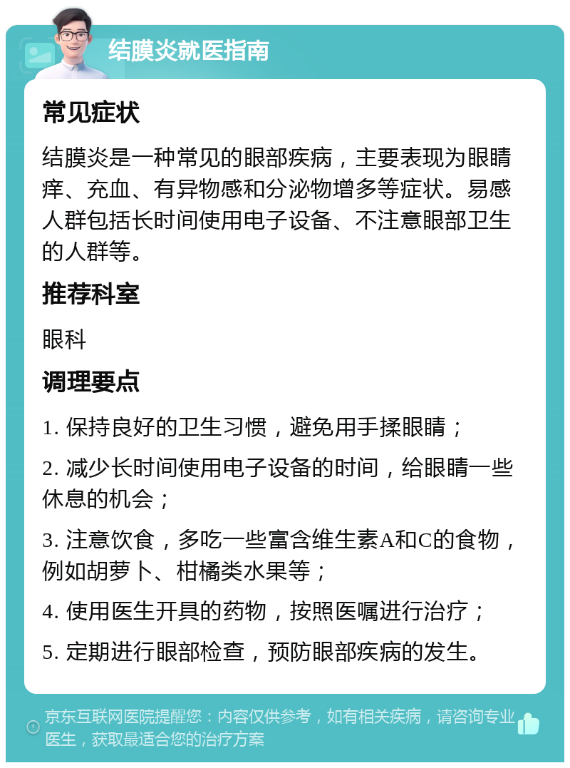 结膜炎就医指南 常见症状 结膜炎是一种常见的眼部疾病，主要表现为眼睛痒、充血、有异物感和分泌物增多等症状。易感人群包括长时间使用电子设备、不注意眼部卫生的人群等。 推荐科室 眼科 调理要点 1. 保持良好的卫生习惯，避免用手揉眼睛； 2. 减少长时间使用电子设备的时间，给眼睛一些休息的机会； 3. 注意饮食，多吃一些富含维生素A和C的食物，例如胡萝卜、柑橘类水果等； 4. 使用医生开具的药物，按照医嘱进行治疗； 5. 定期进行眼部检查，预防眼部疾病的发生。