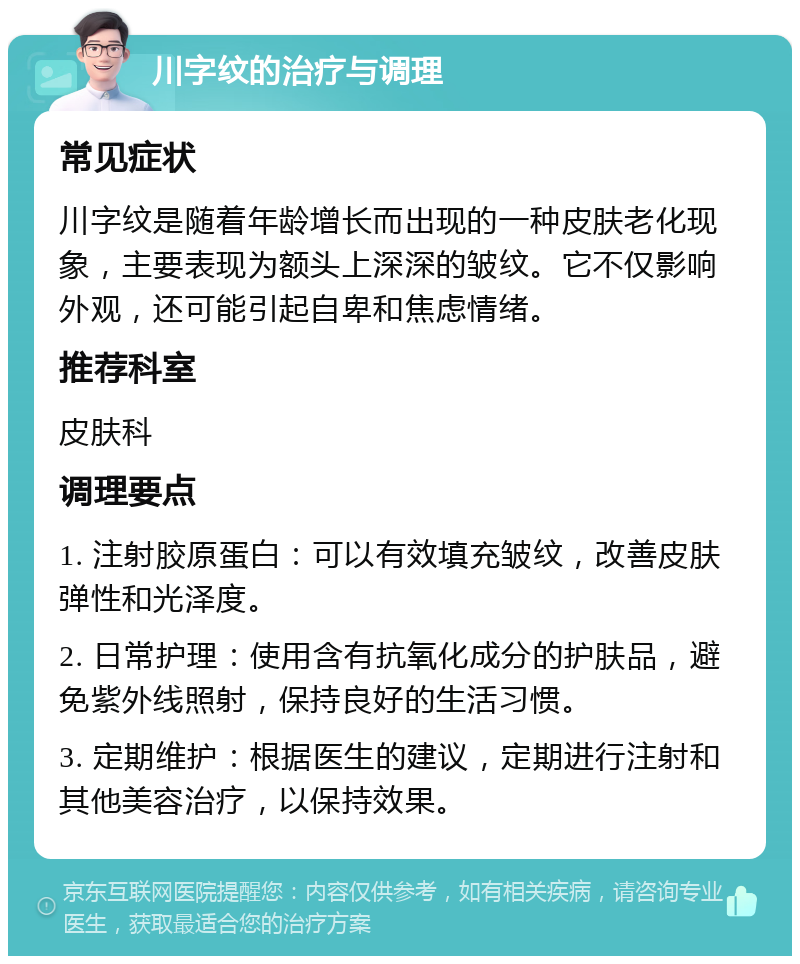 川字纹的治疗与调理 常见症状 川字纹是随着年龄增长而出现的一种皮肤老化现象，主要表现为额头上深深的皱纹。它不仅影响外观，还可能引起自卑和焦虑情绪。 推荐科室 皮肤科 调理要点 1. 注射胶原蛋白：可以有效填充皱纹，改善皮肤弹性和光泽度。 2. 日常护理：使用含有抗氧化成分的护肤品，避免紫外线照射，保持良好的生活习惯。 3. 定期维护：根据医生的建议，定期进行注射和其他美容治疗，以保持效果。