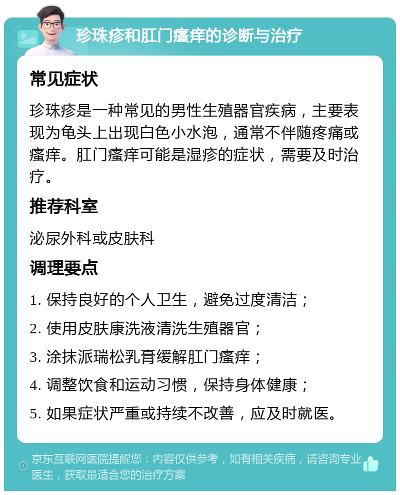 珍珠疹和肛门瘙痒的诊断与治疗 常见症状 珍珠疹是一种常见的男性生殖器官疾病，主要表现为龟头上出现白色小水泡，通常不伴随疼痛或瘙痒。肛门瘙痒可能是湿疹的症状，需要及时治疗。 推荐科室 泌尿外科或皮肤科 调理要点 1. 保持良好的个人卫生，避免过度清洁； 2. 使用皮肤康洗液清洗生殖器官； 3. 涂抹派瑞松乳膏缓解肛门瘙痒； 4. 调整饮食和运动习惯，保持身体健康； 5. 如果症状严重或持续不改善，应及时就医。