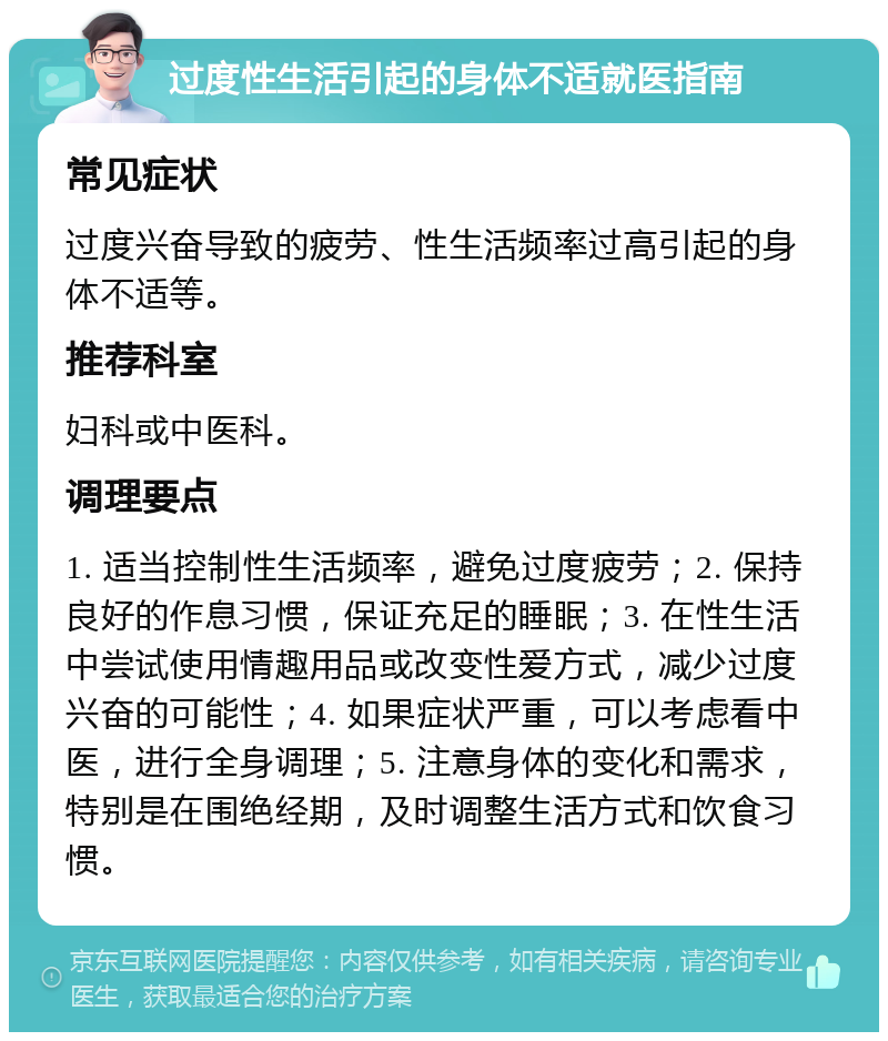 过度性生活引起的身体不适就医指南 常见症状 过度兴奋导致的疲劳、性生活频率过高引起的身体不适等。 推荐科室 妇科或中医科。 调理要点 1. 适当控制性生活频率，避免过度疲劳；2. 保持良好的作息习惯，保证充足的睡眠；3. 在性生活中尝试使用情趣用品或改变性爱方式，减少过度兴奋的可能性；4. 如果症状严重，可以考虑看中医，进行全身调理；5. 注意身体的变化和需求，特别是在围绝经期，及时调整生活方式和饮食习惯。