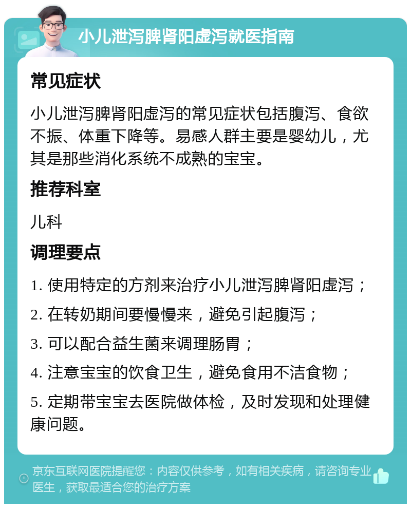 小儿泄泻脾肾阳虚泻就医指南 常见症状 小儿泄泻脾肾阳虚泻的常见症状包括腹泻、食欲不振、体重下降等。易感人群主要是婴幼儿，尤其是那些消化系统不成熟的宝宝。 推荐科室 儿科 调理要点 1. 使用特定的方剂来治疗小儿泄泻脾肾阳虚泻； 2. 在转奶期间要慢慢来，避免引起腹泻； 3. 可以配合益生菌来调理肠胃； 4. 注意宝宝的饮食卫生，避免食用不洁食物； 5. 定期带宝宝去医院做体检，及时发现和处理健康问题。