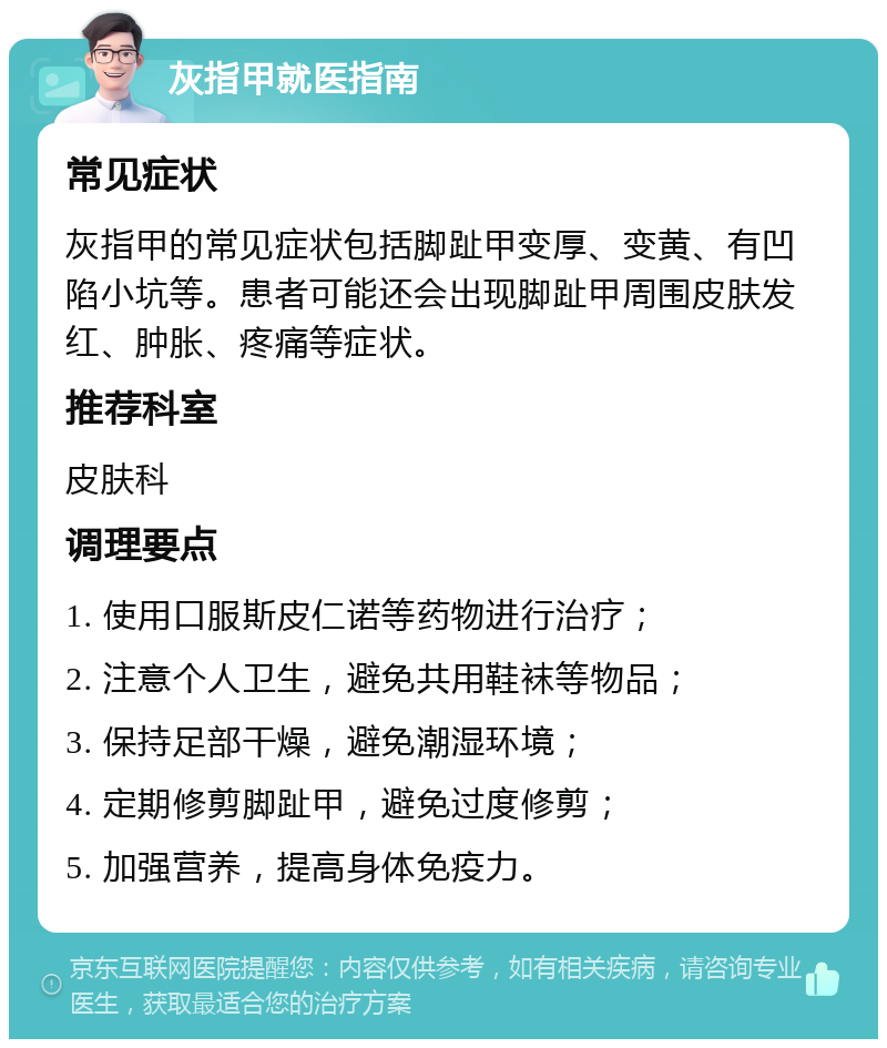 灰指甲就医指南 常见症状 灰指甲的常见症状包括脚趾甲变厚、变黄、有凹陷小坑等。患者可能还会出现脚趾甲周围皮肤发红、肿胀、疼痛等症状。 推荐科室 皮肤科 调理要点 1. 使用口服斯皮仁诺等药物进行治疗； 2. 注意个人卫生，避免共用鞋袜等物品； 3. 保持足部干燥，避免潮湿环境； 4. 定期修剪脚趾甲，避免过度修剪； 5. 加强营养，提高身体免疫力。