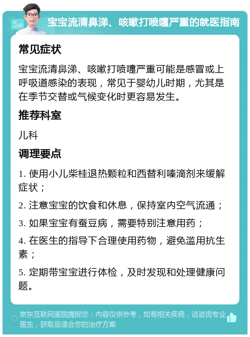 宝宝流清鼻涕、咳嗽打喷嚏严重的就医指南 常见症状 宝宝流清鼻涕、咳嗽打喷嚏严重可能是感冒或上呼吸道感染的表现，常见于婴幼儿时期，尤其是在季节交替或气候变化时更容易发生。 推荐科室 儿科 调理要点 1. 使用小儿柴桂退热颗粒和西替利嗪滴剂来缓解症状； 2. 注意宝宝的饮食和休息，保持室内空气流通； 3. 如果宝宝有蚕豆病，需要特别注意用药； 4. 在医生的指导下合理使用药物，避免滥用抗生素； 5. 定期带宝宝进行体检，及时发现和处理健康问题。