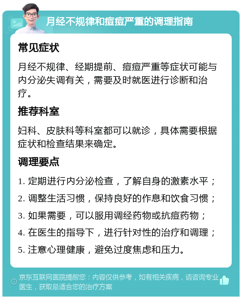 月经不规律和痘痘严重的调理指南 常见症状 月经不规律、经期提前、痘痘严重等症状可能与内分泌失调有关，需要及时就医进行诊断和治疗。 推荐科室 妇科、皮肤科等科室都可以就诊，具体需要根据症状和检查结果来确定。 调理要点 1. 定期进行内分泌检查，了解自身的激素水平； 2. 调整生活习惯，保持良好的作息和饮食习惯； 3. 如果需要，可以服用调经药物或抗痘药物； 4. 在医生的指导下，进行针对性的治疗和调理； 5. 注意心理健康，避免过度焦虑和压力。