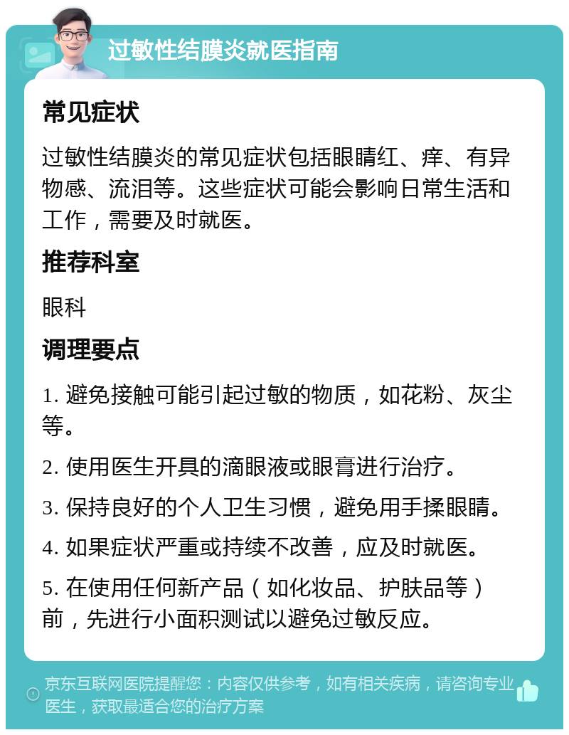 过敏性结膜炎就医指南 常见症状 过敏性结膜炎的常见症状包括眼睛红、痒、有异物感、流泪等。这些症状可能会影响日常生活和工作，需要及时就医。 推荐科室 眼科 调理要点 1. 避免接触可能引起过敏的物质，如花粉、灰尘等。 2. 使用医生开具的滴眼液或眼膏进行治疗。 3. 保持良好的个人卫生习惯，避免用手揉眼睛。 4. 如果症状严重或持续不改善，应及时就医。 5. 在使用任何新产品（如化妆品、护肤品等）前，先进行小面积测试以避免过敏反应。