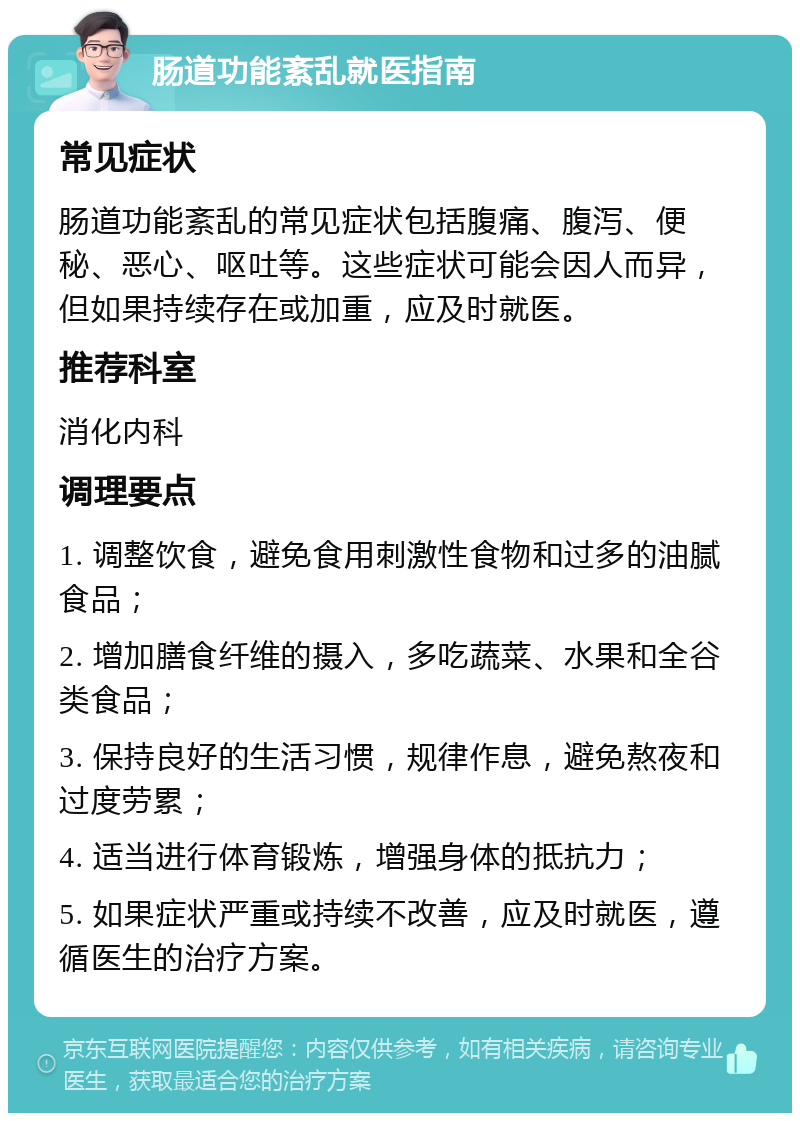 肠道功能紊乱就医指南 常见症状 肠道功能紊乱的常见症状包括腹痛、腹泻、便秘、恶心、呕吐等。这些症状可能会因人而异，但如果持续存在或加重，应及时就医。 推荐科室 消化内科 调理要点 1. 调整饮食，避免食用刺激性食物和过多的油腻食品； 2. 增加膳食纤维的摄入，多吃蔬菜、水果和全谷类食品； 3. 保持良好的生活习惯，规律作息，避免熬夜和过度劳累； 4. 适当进行体育锻炼，增强身体的抵抗力； 5. 如果症状严重或持续不改善，应及时就医，遵循医生的治疗方案。