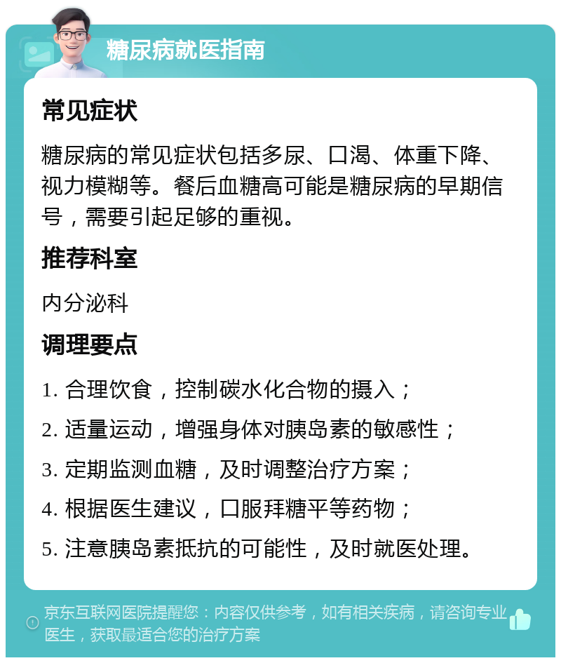 糖尿病就医指南 常见症状 糖尿病的常见症状包括多尿、口渴、体重下降、视力模糊等。餐后血糖高可能是糖尿病的早期信号，需要引起足够的重视。 推荐科室 内分泌科 调理要点 1. 合理饮食，控制碳水化合物的摄入； 2. 适量运动，增强身体对胰岛素的敏感性； 3. 定期监测血糖，及时调整治疗方案； 4. 根据医生建议，口服拜糖平等药物； 5. 注意胰岛素抵抗的可能性，及时就医处理。