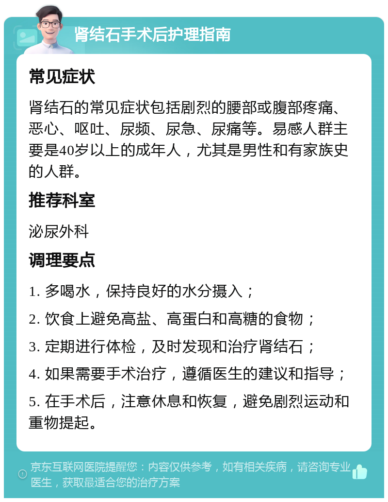 肾结石手术后护理指南 常见症状 肾结石的常见症状包括剧烈的腰部或腹部疼痛、恶心、呕吐、尿频、尿急、尿痛等。易感人群主要是40岁以上的成年人，尤其是男性和有家族史的人群。 推荐科室 泌尿外科 调理要点 1. 多喝水，保持良好的水分摄入； 2. 饮食上避免高盐、高蛋白和高糖的食物； 3. 定期进行体检，及时发现和治疗肾结石； 4. 如果需要手术治疗，遵循医生的建议和指导； 5. 在手术后，注意休息和恢复，避免剧烈运动和重物提起。