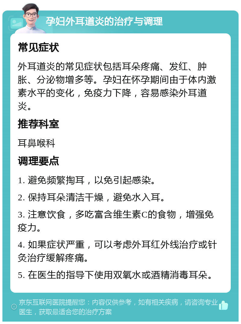 孕妇外耳道炎的治疗与调理 常见症状 外耳道炎的常见症状包括耳朵疼痛、发红、肿胀、分泌物增多等。孕妇在怀孕期间由于体内激素水平的变化，免疫力下降，容易感染外耳道炎。 推荐科室 耳鼻喉科 调理要点 1. 避免频繁掏耳，以免引起感染。 2. 保持耳朵清洁干燥，避免水入耳。 3. 注意饮食，多吃富含维生素C的食物，增强免疫力。 4. 如果症状严重，可以考虑外耳红外线治疗或针灸治疗缓解疼痛。 5. 在医生的指导下使用双氧水或酒精消毒耳朵。