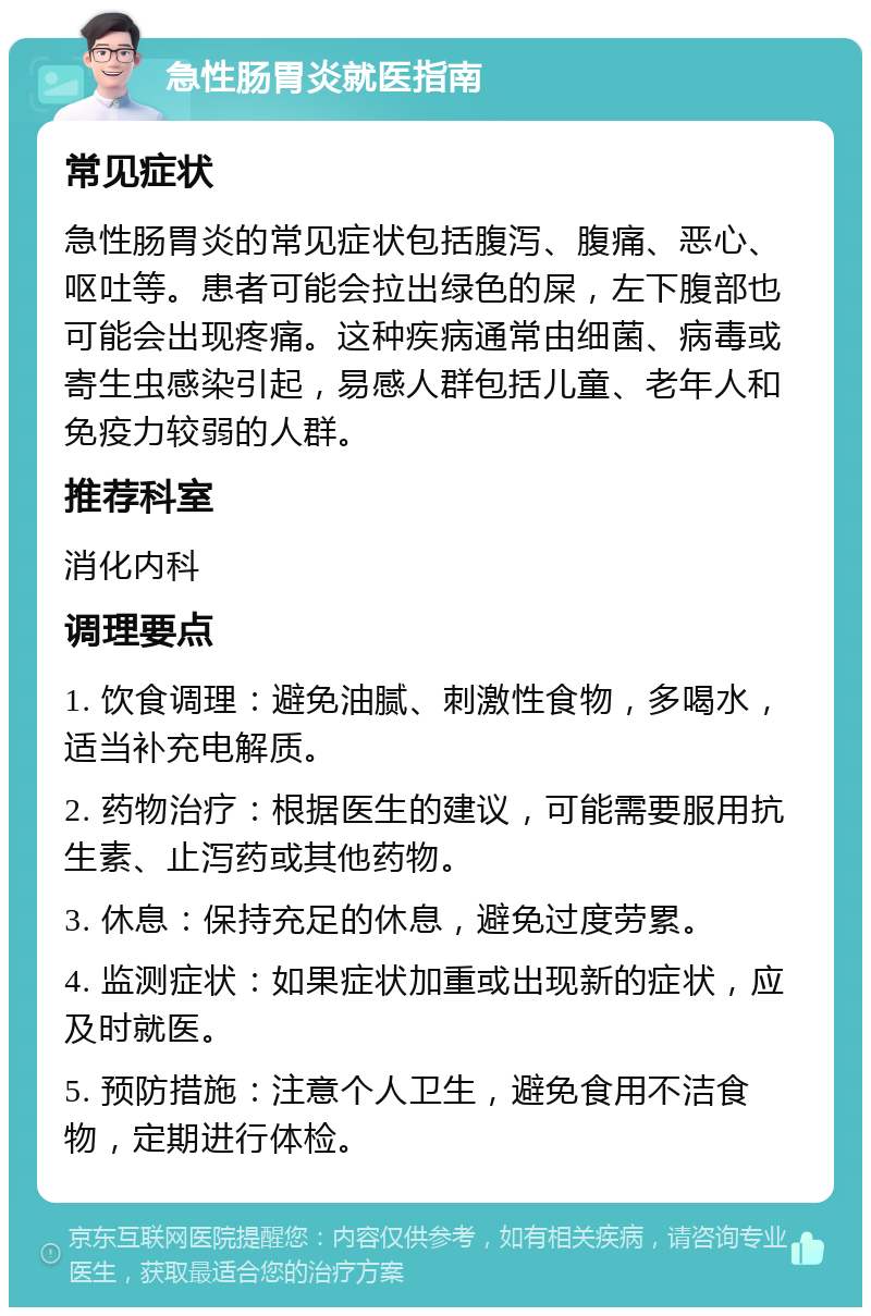 急性肠胃炎就医指南 常见症状 急性肠胃炎的常见症状包括腹泻、腹痛、恶心、呕吐等。患者可能会拉出绿色的屎，左下腹部也可能会出现疼痛。这种疾病通常由细菌、病毒或寄生虫感染引起，易感人群包括儿童、老年人和免疫力较弱的人群。 推荐科室 消化内科 调理要点 1. 饮食调理：避免油腻、刺激性食物，多喝水，适当补充电解质。 2. 药物治疗：根据医生的建议，可能需要服用抗生素、止泻药或其他药物。 3. 休息：保持充足的休息，避免过度劳累。 4. 监测症状：如果症状加重或出现新的症状，应及时就医。 5. 预防措施：注意个人卫生，避免食用不洁食物，定期进行体检。