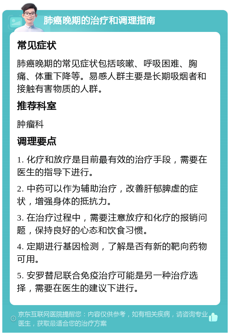 肺癌晚期的治疗和调理指南 常见症状 肺癌晚期的常见症状包括咳嗽、呼吸困难、胸痛、体重下降等。易感人群主要是长期吸烟者和接触有害物质的人群。 推荐科室 肿瘤科 调理要点 1. 化疗和放疗是目前最有效的治疗手段，需要在医生的指导下进行。 2. 中药可以作为辅助治疗，改善肝郁脾虚的症状，增强身体的抵抗力。 3. 在治疗过程中，需要注意放疗和化疗的报销问题，保持良好的心态和饮食习惯。 4. 定期进行基因检测，了解是否有新的靶向药物可用。 5. 安罗替尼联合免疫治疗可能是另一种治疗选择，需要在医生的建议下进行。