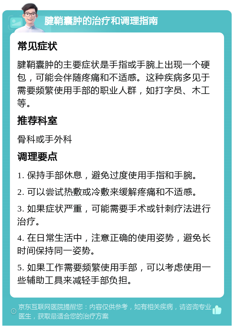 腱鞘囊肿的治疗和调理指南 常见症状 腱鞘囊肿的主要症状是手指或手腕上出现一个硬包，可能会伴随疼痛和不适感。这种疾病多见于需要频繁使用手部的职业人群，如打字员、木工等。 推荐科室 骨科或手外科 调理要点 1. 保持手部休息，避免过度使用手指和手腕。 2. 可以尝试热敷或冷敷来缓解疼痛和不适感。 3. 如果症状严重，可能需要手术或针刺疗法进行治疗。 4. 在日常生活中，注意正确的使用姿势，避免长时间保持同一姿势。 5. 如果工作需要频繁使用手部，可以考虑使用一些辅助工具来减轻手部负担。