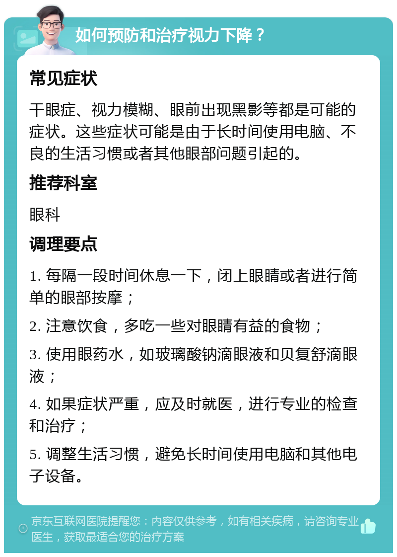 如何预防和治疗视力下降？ 常见症状 干眼症、视力模糊、眼前出现黑影等都是可能的症状。这些症状可能是由于长时间使用电脑、不良的生活习惯或者其他眼部问题引起的。 推荐科室 眼科 调理要点 1. 每隔一段时间休息一下，闭上眼睛或者进行简单的眼部按摩； 2. 注意饮食，多吃一些对眼睛有益的食物； 3. 使用眼药水，如玻璃酸钠滴眼液和贝复舒滴眼液； 4. 如果症状严重，应及时就医，进行专业的检查和治疗； 5. 调整生活习惯，避免长时间使用电脑和其他电子设备。