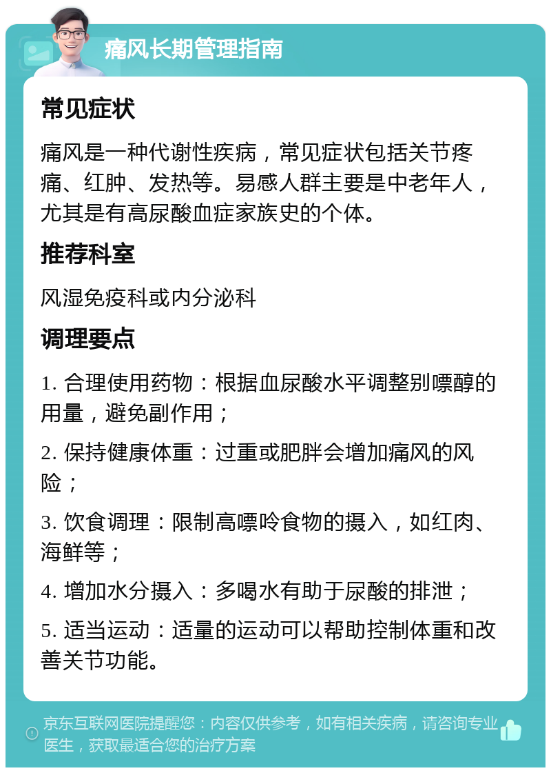 痛风长期管理指南 常见症状 痛风是一种代谢性疾病，常见症状包括关节疼痛、红肿、发热等。易感人群主要是中老年人，尤其是有高尿酸血症家族史的个体。 推荐科室 风湿免疫科或内分泌科 调理要点 1. 合理使用药物：根据血尿酸水平调整别嘌醇的用量，避免副作用； 2. 保持健康体重：过重或肥胖会增加痛风的风险； 3. 饮食调理：限制高嘌呤食物的摄入，如红肉、海鲜等； 4. 增加水分摄入：多喝水有助于尿酸的排泄； 5. 适当运动：适量的运动可以帮助控制体重和改善关节功能。