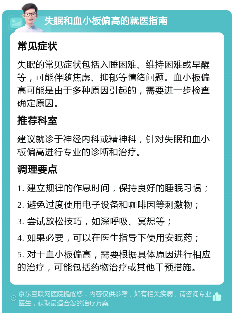 失眠和血小板偏高的就医指南 常见症状 失眠的常见症状包括入睡困难、维持困难或早醒等，可能伴随焦虑、抑郁等情绪问题。血小板偏高可能是由于多种原因引起的，需要进一步检查确定原因。 推荐科室 建议就诊于神经内科或精神科，针对失眠和血小板偏高进行专业的诊断和治疗。 调理要点 1. 建立规律的作息时间，保持良好的睡眠习惯； 2. 避免过度使用电子设备和咖啡因等刺激物； 3. 尝试放松技巧，如深呼吸、冥想等； 4. 如果必要，可以在医生指导下使用安眠药； 5. 对于血小板偏高，需要根据具体原因进行相应的治疗，可能包括药物治疗或其他干预措施。