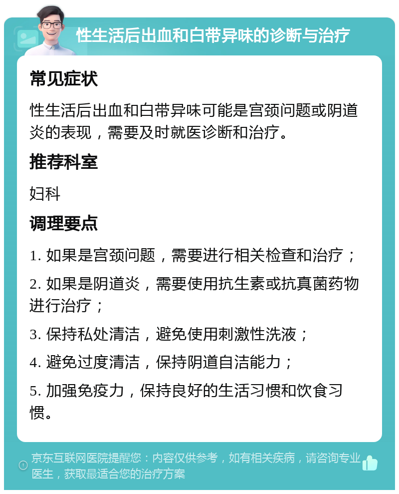 性生活后出血和白带异味的诊断与治疗 常见症状 性生活后出血和白带异味可能是宫颈问题或阴道炎的表现，需要及时就医诊断和治疗。 推荐科室 妇科 调理要点 1. 如果是宫颈问题，需要进行相关检查和治疗； 2. 如果是阴道炎，需要使用抗生素或抗真菌药物进行治疗； 3. 保持私处清洁，避免使用刺激性洗液； 4. 避免过度清洁，保持阴道自洁能力； 5. 加强免疫力，保持良好的生活习惯和饮食习惯。