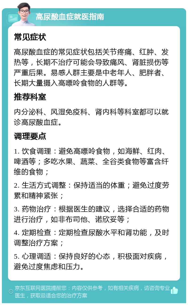 高尿酸血症就医指南 常见症状 高尿酸血症的常见症状包括关节疼痛、红肿、发热等，长期不治疗可能会导致痛风、肾脏损伤等严重后果。易感人群主要是中老年人、肥胖者、长期大量摄入高嘌呤食物的人群等。 推荐科室 内分泌科、风湿免疫科、肾内科等科室都可以就诊高尿酸血症。 调理要点 1. 饮食调理：避免高嘌呤食物，如海鲜、红肉、啤酒等；多吃水果、蔬菜、全谷类食物等富含纤维的食物； 2. 生活方式调整：保持适当的体重；避免过度劳累和精神紧张； 3. 药物治疗：根据医生的建议，选择合适的药物进行治疗，如非布司他、诺欣妥等； 4. 定期检查：定期检查尿酸水平和肾功能，及时调整治疗方案； 5. 心理调适：保持良好的心态，积极面对疾病，避免过度焦虑和压力。