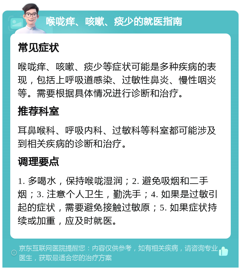 喉咙痒、咳嗽、痰少的就医指南 常见症状 喉咙痒、咳嗽、痰少等症状可能是多种疾病的表现，包括上呼吸道感染、过敏性鼻炎、慢性咽炎等。需要根据具体情况进行诊断和治疗。 推荐科室 耳鼻喉科、呼吸内科、过敏科等科室都可能涉及到相关疾病的诊断和治疗。 调理要点 1. 多喝水，保持喉咙湿润；2. 避免吸烟和二手烟；3. 注意个人卫生，勤洗手；4. 如果是过敏引起的症状，需要避免接触过敏原；5. 如果症状持续或加重，应及时就医。