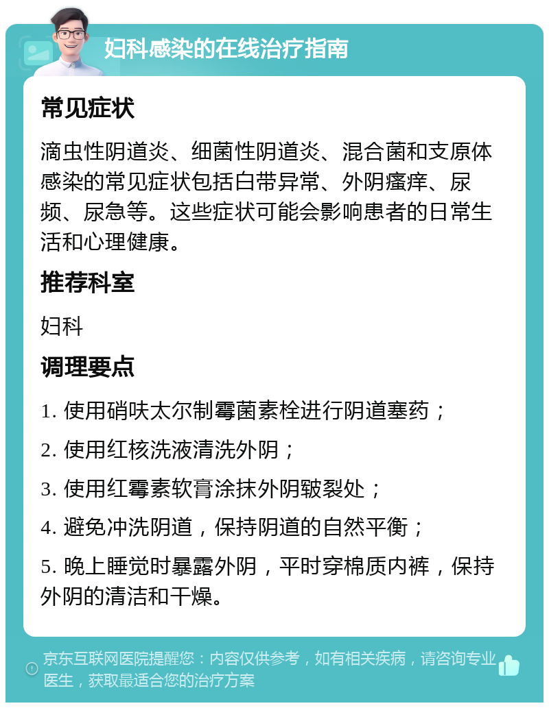 妇科感染的在线治疗指南 常见症状 滴虫性阴道炎、细菌性阴道炎、混合菌和支原体感染的常见症状包括白带异常、外阴瘙痒、尿频、尿急等。这些症状可能会影响患者的日常生活和心理健康。 推荐科室 妇科 调理要点 1. 使用硝呋太尔制霉菌素栓进行阴道塞药； 2. 使用红核洗液清洗外阴； 3. 使用红霉素软膏涂抹外阴皲裂处； 4. 避免冲洗阴道，保持阴道的自然平衡； 5. 晚上睡觉时暴露外阴，平时穿棉质内裤，保持外阴的清洁和干燥。