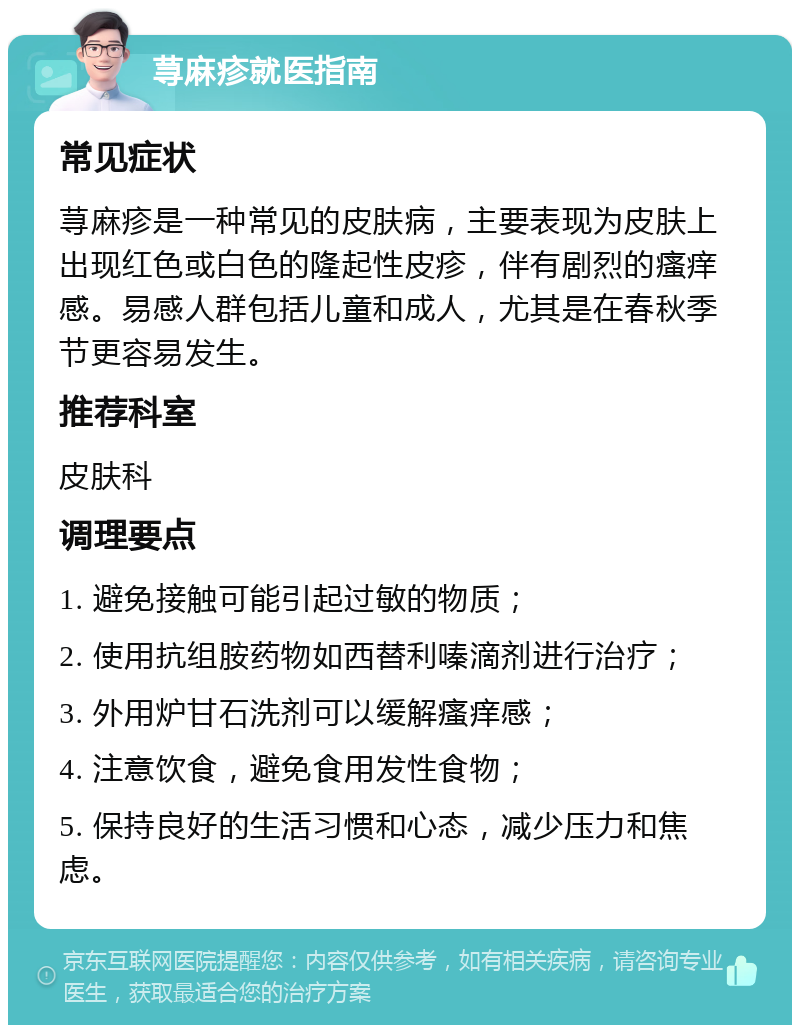 荨麻疹就医指南 常见症状 荨麻疹是一种常见的皮肤病，主要表现为皮肤上出现红色或白色的隆起性皮疹，伴有剧烈的瘙痒感。易感人群包括儿童和成人，尤其是在春秋季节更容易发生。 推荐科室 皮肤科 调理要点 1. 避免接触可能引起过敏的物质； 2. 使用抗组胺药物如西替利嗪滴剂进行治疗； 3. 外用炉甘石洗剂可以缓解瘙痒感； 4. 注意饮食，避免食用发性食物； 5. 保持良好的生活习惯和心态，减少压力和焦虑。