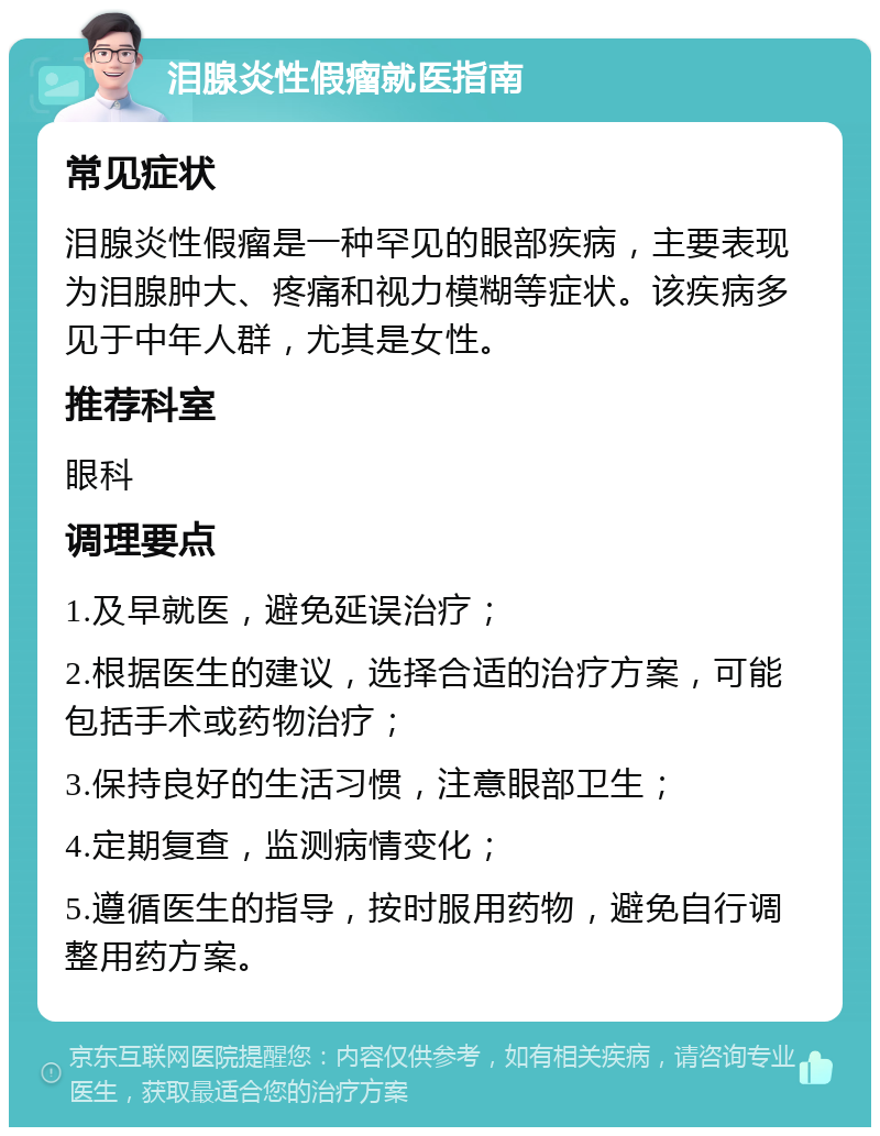 泪腺炎性假瘤就医指南 常见症状 泪腺炎性假瘤是一种罕见的眼部疾病，主要表现为泪腺肿大、疼痛和视力模糊等症状。该疾病多见于中年人群，尤其是女性。 推荐科室 眼科 调理要点 1.及早就医，避免延误治疗； 2.根据医生的建议，选择合适的治疗方案，可能包括手术或药物治疗； 3.保持良好的生活习惯，注意眼部卫生； 4.定期复查，监测病情变化； 5.遵循医生的指导，按时服用药物，避免自行调整用药方案。