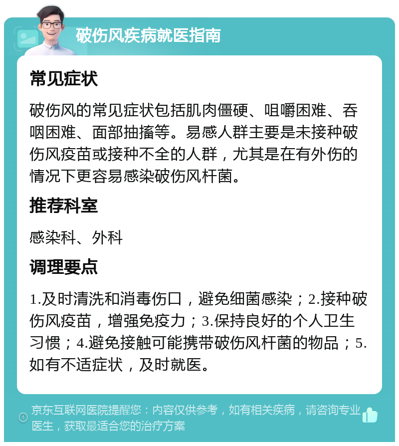 破伤风疾病就医指南 常见症状 破伤风的常见症状包括肌肉僵硬、咀嚼困难、吞咽困难、面部抽搐等。易感人群主要是未接种破伤风疫苗或接种不全的人群，尤其是在有外伤的情况下更容易感染破伤风杆菌。 推荐科室 感染科、外科 调理要点 1.及时清洗和消毒伤口，避免细菌感染；2.接种破伤风疫苗，增强免疫力；3.保持良好的个人卫生习惯；4.避免接触可能携带破伤风杆菌的物品；5.如有不适症状，及时就医。