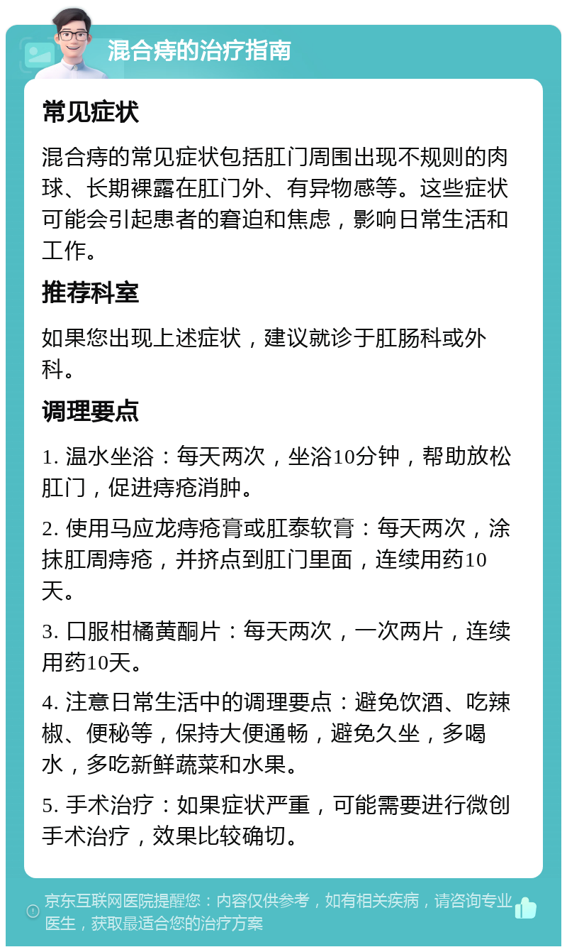 混合痔的治疗指南 常见症状 混合痔的常见症状包括肛门周围出现不规则的肉球、长期裸露在肛门外、有异物感等。这些症状可能会引起患者的窘迫和焦虑，影响日常生活和工作。 推荐科室 如果您出现上述症状，建议就诊于肛肠科或外科。 调理要点 1. 温水坐浴：每天两次，坐浴10分钟，帮助放松肛门，促进痔疮消肿。 2. 使用马应龙痔疮膏或肛泰软膏：每天两次，涂抹肛周痔疮，并挤点到肛门里面，连续用药10天。 3. 口服柑橘黄酮片：每天两次，一次两片，连续用药10天。 4. 注意日常生活中的调理要点：避免饮酒、吃辣椒、便秘等，保持大便通畅，避免久坐，多喝水，多吃新鲜蔬菜和水果。 5. 手术治疗：如果症状严重，可能需要进行微创手术治疗，效果比较确切。