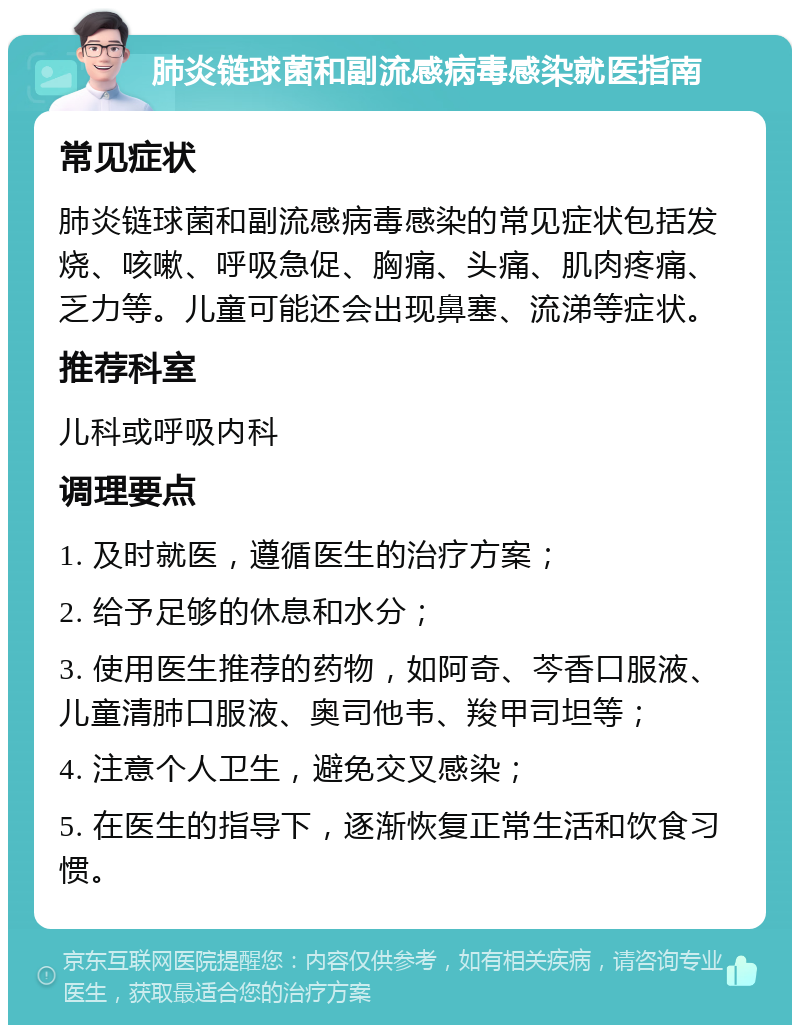 肺炎链球菌和副流感病毒感染就医指南 常见症状 肺炎链球菌和副流感病毒感染的常见症状包括发烧、咳嗽、呼吸急促、胸痛、头痛、肌肉疼痛、乏力等。儿童可能还会出现鼻塞、流涕等症状。 推荐科室 儿科或呼吸内科 调理要点 1. 及时就医，遵循医生的治疗方案； 2. 给予足够的休息和水分； 3. 使用医生推荐的药物，如阿奇、芩香口服液、儿童清肺口服液、奥司他韦、羧甲司坦等； 4. 注意个人卫生，避免交叉感染； 5. 在医生的指导下，逐渐恢复正常生活和饮食习惯。