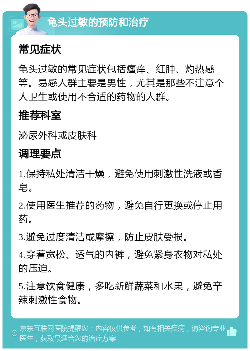 龟头过敏的预防和治疗 常见症状 龟头过敏的常见症状包括瘙痒、红肿、灼热感等。易感人群主要是男性，尤其是那些不注意个人卫生或使用不合适的药物的人群。 推荐科室 泌尿外科或皮肤科 调理要点 1.保持私处清洁干燥，避免使用刺激性洗液或香皂。 2.使用医生推荐的药物，避免自行更换或停止用药。 3.避免过度清洁或摩擦，防止皮肤受损。 4.穿着宽松、透气的内裤，避免紧身衣物对私处的压迫。 5.注意饮食健康，多吃新鲜蔬菜和水果，避免辛辣刺激性食物。