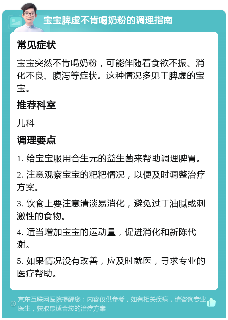 宝宝脾虚不肯喝奶粉的调理指南 常见症状 宝宝突然不肯喝奶粉，可能伴随着食欲不振、消化不良、腹泻等症状。这种情况多见于脾虚的宝宝。 推荐科室 儿科 调理要点 1. 给宝宝服用合生元的益生菌来帮助调理脾胃。 2. 注意观察宝宝的粑粑情况，以便及时调整治疗方案。 3. 饮食上要注意清淡易消化，避免过于油腻或刺激性的食物。 4. 适当增加宝宝的运动量，促进消化和新陈代谢。 5. 如果情况没有改善，应及时就医，寻求专业的医疗帮助。