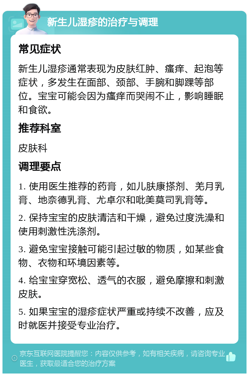 新生儿湿疹的治疗与调理 常见症状 新生儿湿疹通常表现为皮肤红肿、瘙痒、起泡等症状，多发生在面部、颈部、手腕和脚踝等部位。宝宝可能会因为瘙痒而哭闹不止，影响睡眠和食欲。 推荐科室 皮肤科 调理要点 1. 使用医生推荐的药膏，如儿肤康搽剂、羌月乳膏、地奈德乳膏、尤卓尔和吡美莫司乳膏等。 2. 保持宝宝的皮肤清洁和干燥，避免过度洗澡和使用刺激性洗涤剂。 3. 避免宝宝接触可能引起过敏的物质，如某些食物、衣物和环境因素等。 4. 给宝宝穿宽松、透气的衣服，避免摩擦和刺激皮肤。 5. 如果宝宝的湿疹症状严重或持续不改善，应及时就医并接受专业治疗。