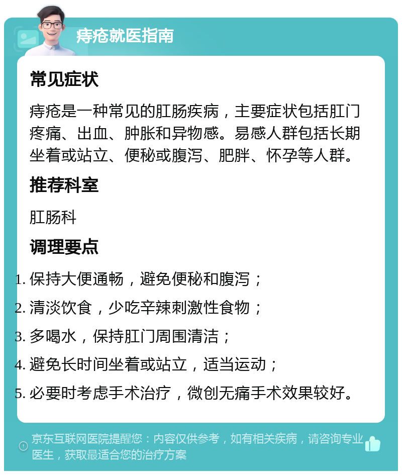 痔疮就医指南 常见症状 痔疮是一种常见的肛肠疾病，主要症状包括肛门疼痛、出血、肿胀和异物感。易感人群包括长期坐着或站立、便秘或腹泻、肥胖、怀孕等人群。 推荐科室 肛肠科 调理要点 保持大便通畅，避免便秘和腹泻； 清淡饮食，少吃辛辣刺激性食物； 多喝水，保持肛门周围清洁； 避免长时间坐着或站立，适当运动； 必要时考虑手术治疗，微创无痛手术效果较好。