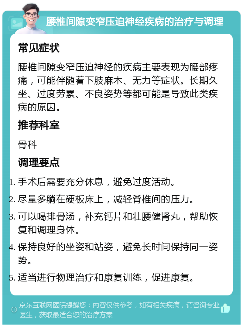 腰椎间隙变窄压迫神经疾病的治疗与调理 常见症状 腰椎间隙变窄压迫神经的疾病主要表现为腰部疼痛，可能伴随着下肢麻木、无力等症状。长期久坐、过度劳累、不良姿势等都可能是导致此类疾病的原因。 推荐科室 骨科 调理要点 手术后需要充分休息，避免过度活动。 尽量多躺在硬板床上，减轻脊椎间的压力。 可以喝排骨汤，补充钙片和壮腰健肾丸，帮助恢复和调理身体。 保持良好的坐姿和站姿，避免长时间保持同一姿势。 适当进行物理治疗和康复训练，促进康复。