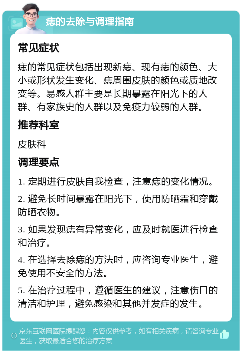 痣的去除与调理指南 常见症状 痣的常见症状包括出现新痣、现有痣的颜色、大小或形状发生变化、痣周围皮肤的颜色或质地改变等。易感人群主要是长期暴露在阳光下的人群、有家族史的人群以及免疫力较弱的人群。 推荐科室 皮肤科 调理要点 1. 定期进行皮肤自我检查，注意痣的变化情况。 2. 避免长时间暴露在阳光下，使用防晒霜和穿戴防晒衣物。 3. 如果发现痣有异常变化，应及时就医进行检查和治疗。 4. 在选择去除痣的方法时，应咨询专业医生，避免使用不安全的方法。 5. 在治疗过程中，遵循医生的建议，注意伤口的清洁和护理，避免感染和其他并发症的发生。