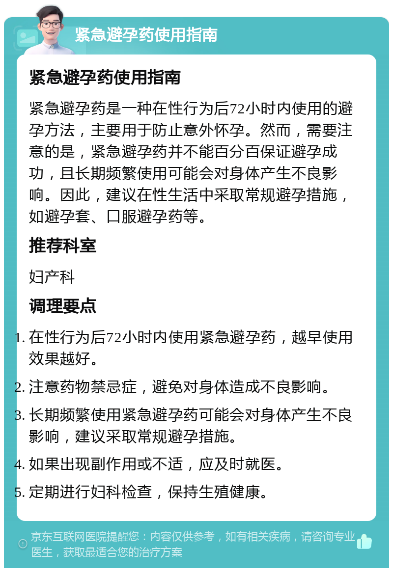 紧急避孕药使用指南 紧急避孕药使用指南 紧急避孕药是一种在性行为后72小时内使用的避孕方法，主要用于防止意外怀孕。然而，需要注意的是，紧急避孕药并不能百分百保证避孕成功，且长期频繁使用可能会对身体产生不良影响。因此，建议在性生活中采取常规避孕措施，如避孕套、口服避孕药等。 推荐科室 妇产科 调理要点 在性行为后72小时内使用紧急避孕药，越早使用效果越好。 注意药物禁忌症，避免对身体造成不良影响。 长期频繁使用紧急避孕药可能会对身体产生不良影响，建议采取常规避孕措施。 如果出现副作用或不适，应及时就医。 定期进行妇科检查，保持生殖健康。