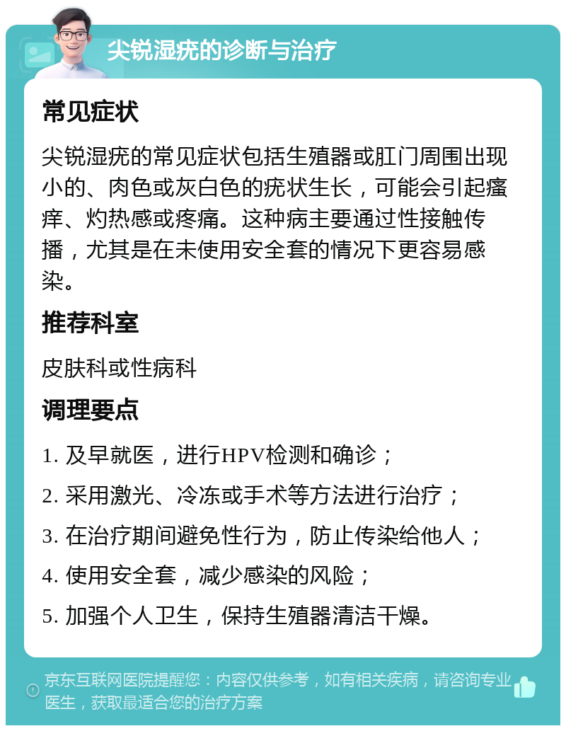 尖锐湿疣的诊断与治疗 常见症状 尖锐湿疣的常见症状包括生殖器或肛门周围出现小的、肉色或灰白色的疣状生长，可能会引起瘙痒、灼热感或疼痛。这种病主要通过性接触传播，尤其是在未使用安全套的情况下更容易感染。 推荐科室 皮肤科或性病科 调理要点 1. 及早就医，进行HPV检测和确诊； 2. 采用激光、冷冻或手术等方法进行治疗； 3. 在治疗期间避免性行为，防止传染给他人； 4. 使用安全套，减少感染的风险； 5. 加强个人卫生，保持生殖器清洁干燥。